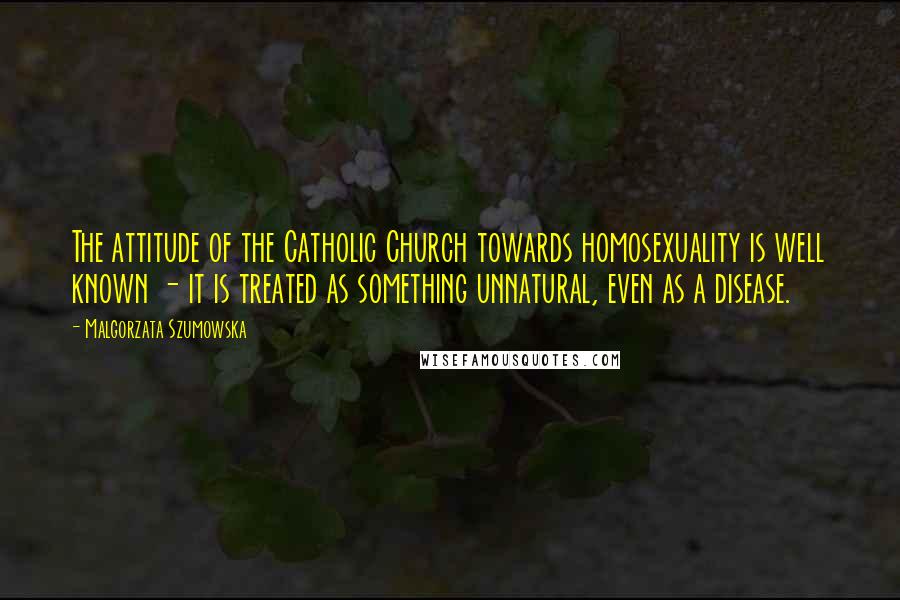 Malgorzata Szumowska Quotes: The attitude of the Catholic Church towards homosexuality is well known - it is treated as something unnatural, even as a disease.