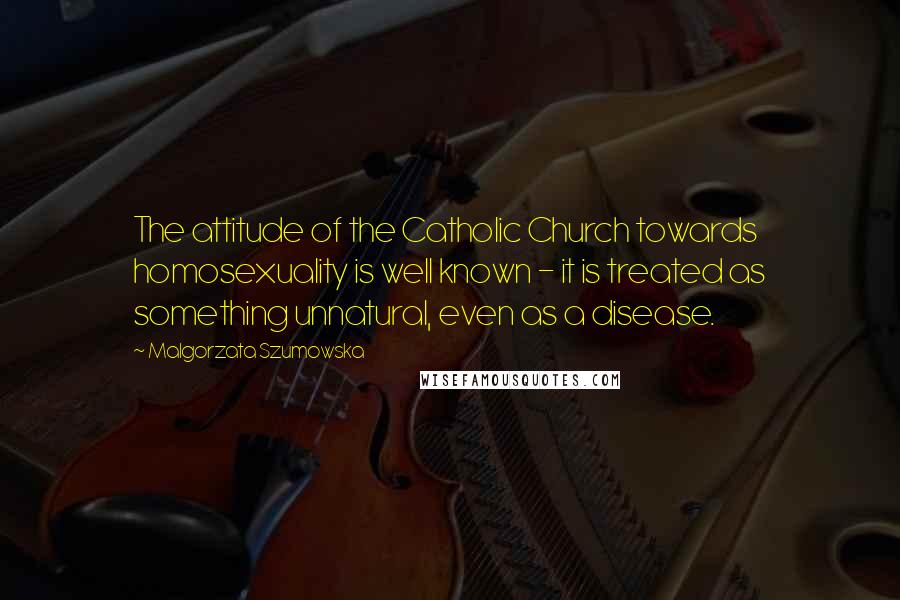 Malgorzata Szumowska Quotes: The attitude of the Catholic Church towards homosexuality is well known - it is treated as something unnatural, even as a disease.