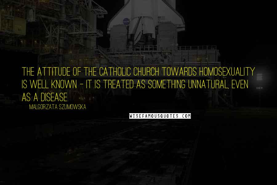 Malgorzata Szumowska Quotes: The attitude of the Catholic Church towards homosexuality is well known - it is treated as something unnatural, even as a disease.