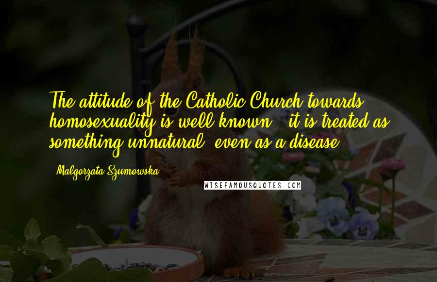 Malgorzata Szumowska Quotes: The attitude of the Catholic Church towards homosexuality is well known - it is treated as something unnatural, even as a disease.