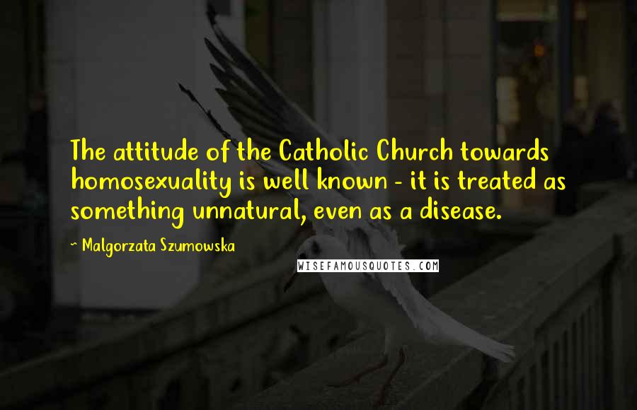 Malgorzata Szumowska Quotes: The attitude of the Catholic Church towards homosexuality is well known - it is treated as something unnatural, even as a disease.