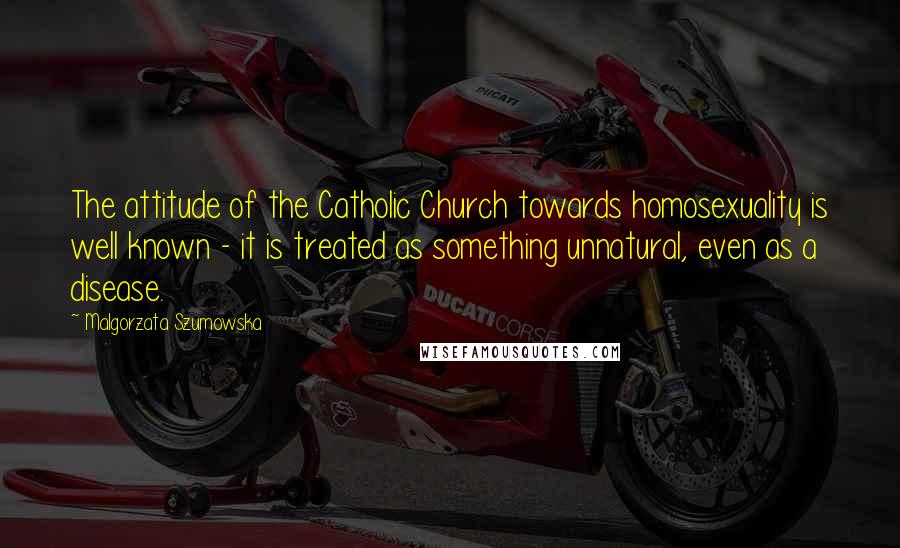 Malgorzata Szumowska Quotes: The attitude of the Catholic Church towards homosexuality is well known - it is treated as something unnatural, even as a disease.