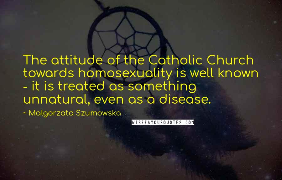 Malgorzata Szumowska Quotes: The attitude of the Catholic Church towards homosexuality is well known - it is treated as something unnatural, even as a disease.