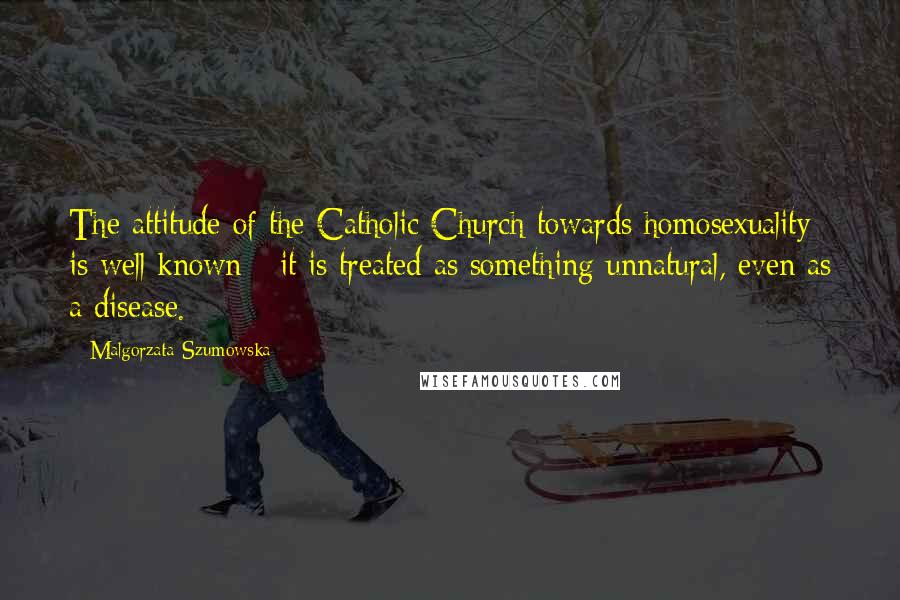 Malgorzata Szumowska Quotes: The attitude of the Catholic Church towards homosexuality is well known - it is treated as something unnatural, even as a disease.