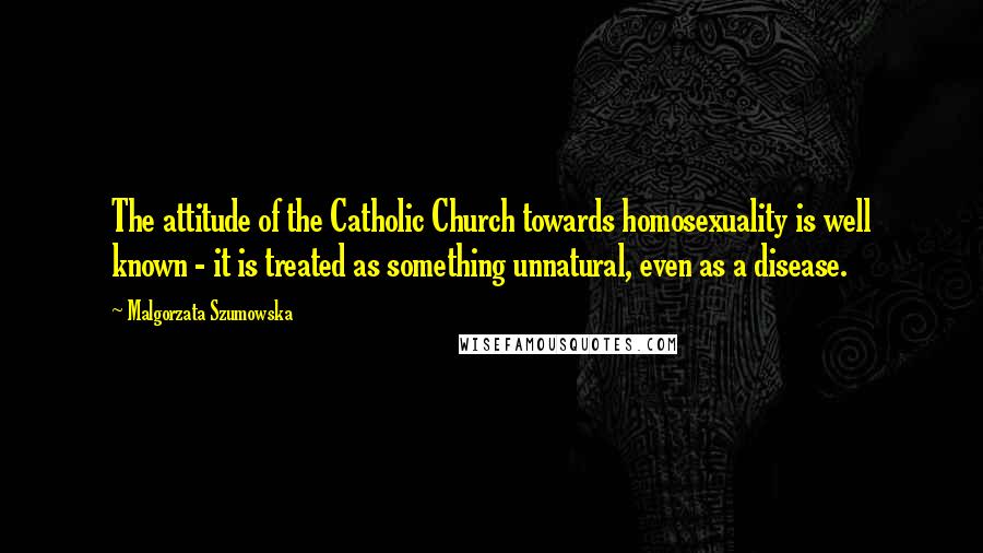 Malgorzata Szumowska Quotes: The attitude of the Catholic Church towards homosexuality is well known - it is treated as something unnatural, even as a disease.