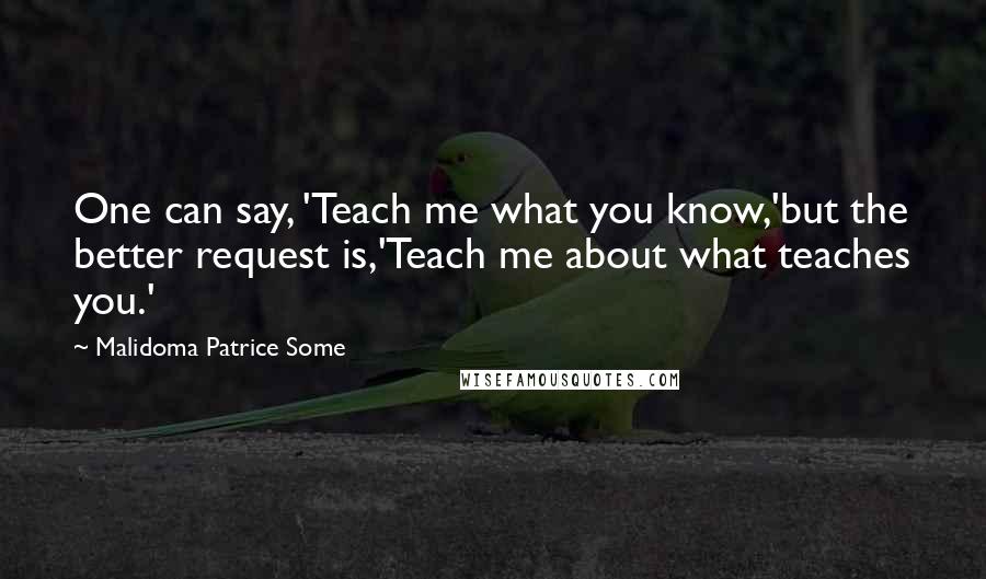 Malidoma Patrice Some Quotes: One can say, 'Teach me what you know,'but the better request is,'Teach me about what teaches you.'