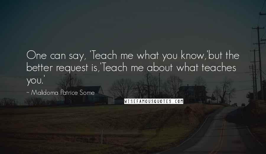 Malidoma Patrice Some Quotes: One can say, 'Teach me what you know,'but the better request is,'Teach me about what teaches you.'