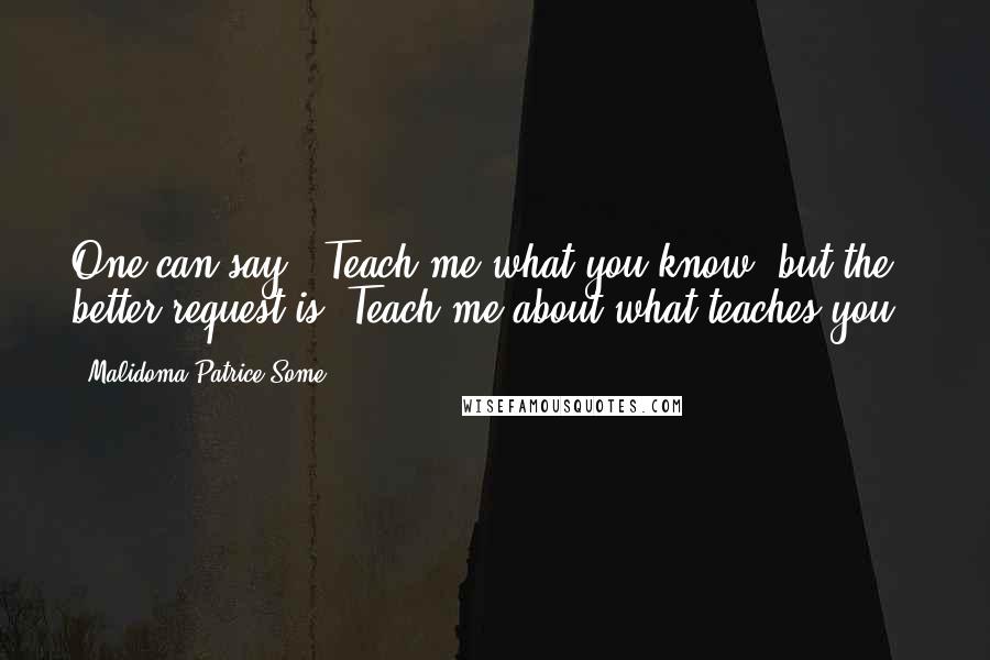 Malidoma Patrice Some Quotes: One can say, 'Teach me what you know,'but the better request is,'Teach me about what teaches you.'