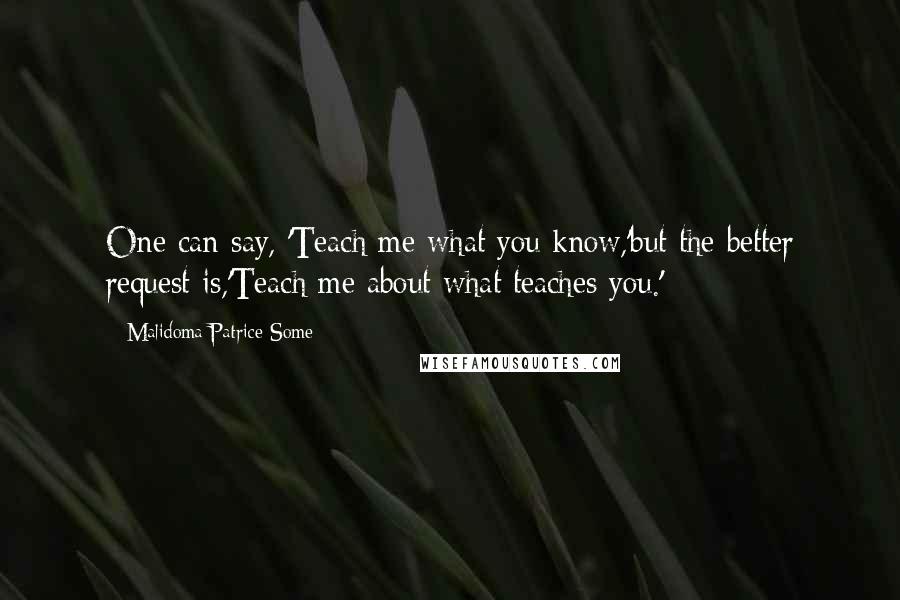 Malidoma Patrice Some Quotes: One can say, 'Teach me what you know,'but the better request is,'Teach me about what teaches you.'