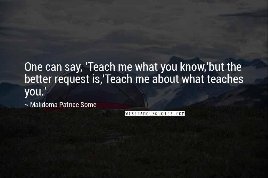 Malidoma Patrice Some Quotes: One can say, 'Teach me what you know,'but the better request is,'Teach me about what teaches you.'