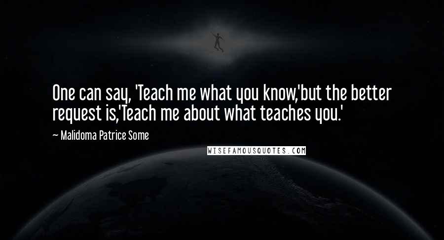 Malidoma Patrice Some Quotes: One can say, 'Teach me what you know,'but the better request is,'Teach me about what teaches you.'