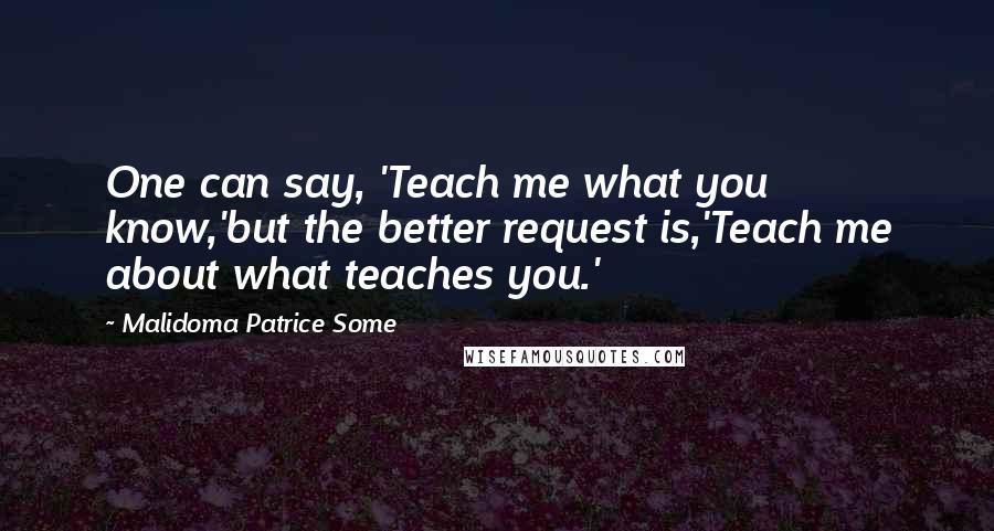 Malidoma Patrice Some Quotes: One can say, 'Teach me what you know,'but the better request is,'Teach me about what teaches you.'