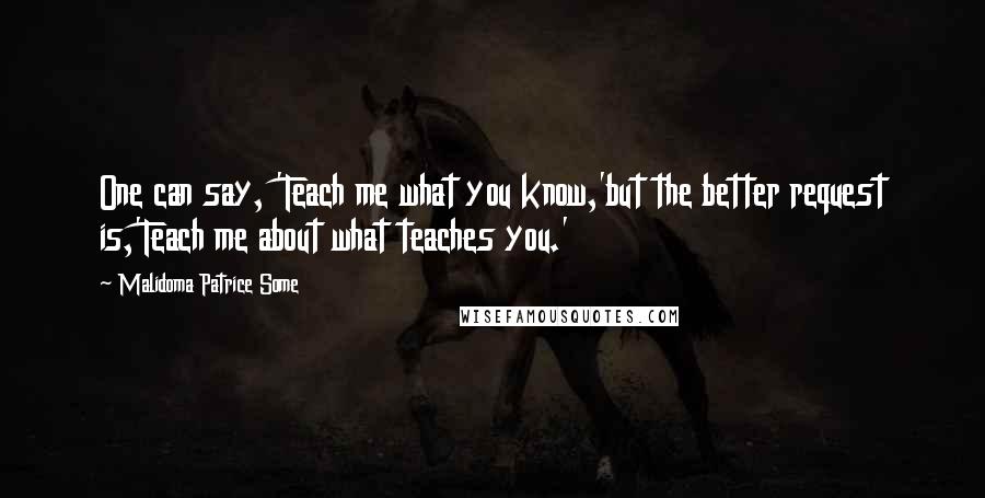 Malidoma Patrice Some Quotes: One can say, 'Teach me what you know,'but the better request is,'Teach me about what teaches you.'