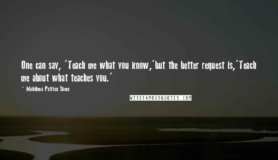 Malidoma Patrice Some Quotes: One can say, 'Teach me what you know,'but the better request is,'Teach me about what teaches you.'