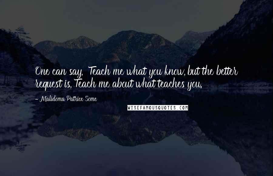 Malidoma Patrice Some Quotes: One can say, 'Teach me what you know,'but the better request is,'Teach me about what teaches you.'