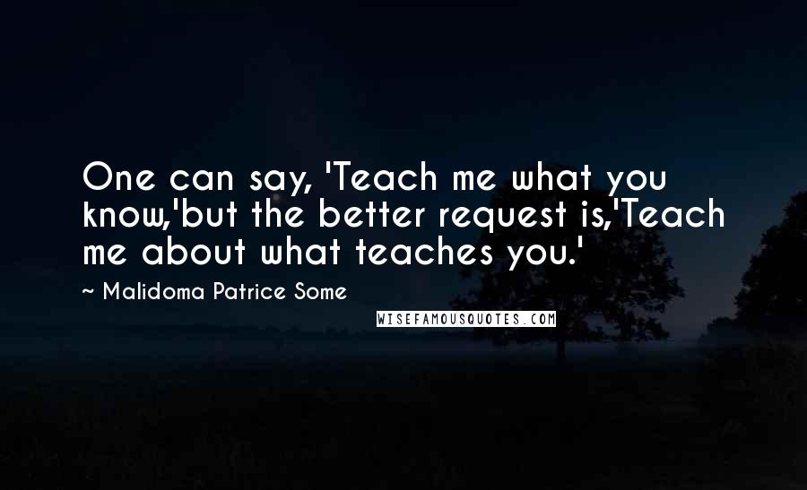 Malidoma Patrice Some Quotes: One can say, 'Teach me what you know,'but the better request is,'Teach me about what teaches you.'