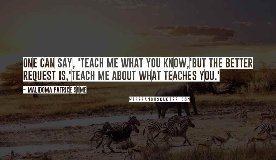 Malidoma Patrice Some Quotes: One can say, 'Teach me what you know,'but the better request is,'Teach me about what teaches you.'