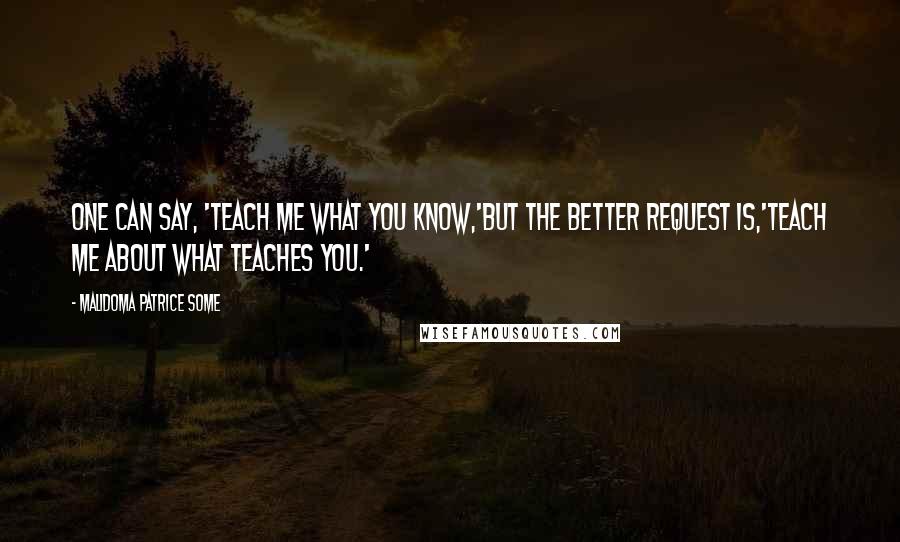 Malidoma Patrice Some Quotes: One can say, 'Teach me what you know,'but the better request is,'Teach me about what teaches you.'