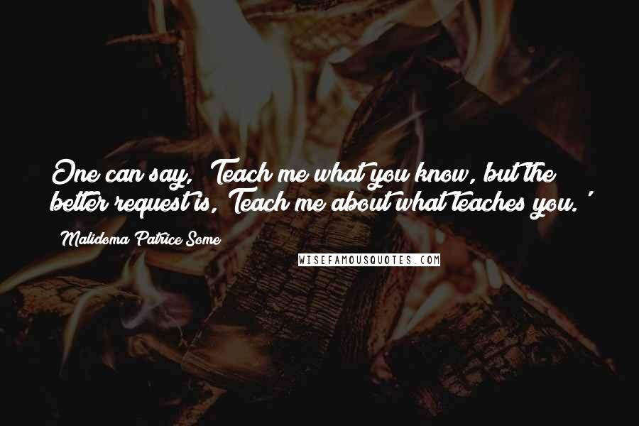 Malidoma Patrice Some Quotes: One can say, 'Teach me what you know,'but the better request is,'Teach me about what teaches you.'