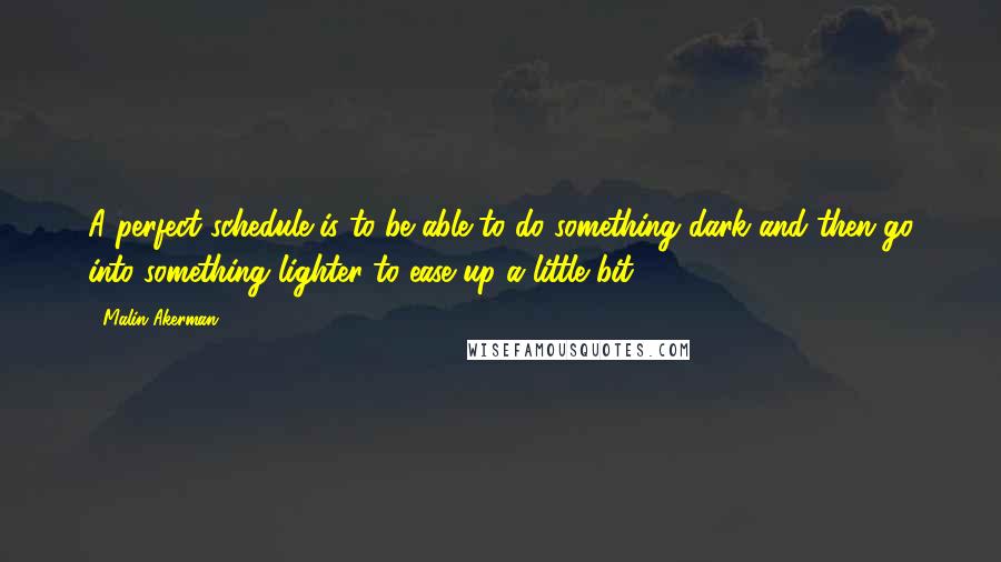 Malin Akerman Quotes: A perfect schedule is to be able to do something dark and then go into something lighter to ease up a little bit.