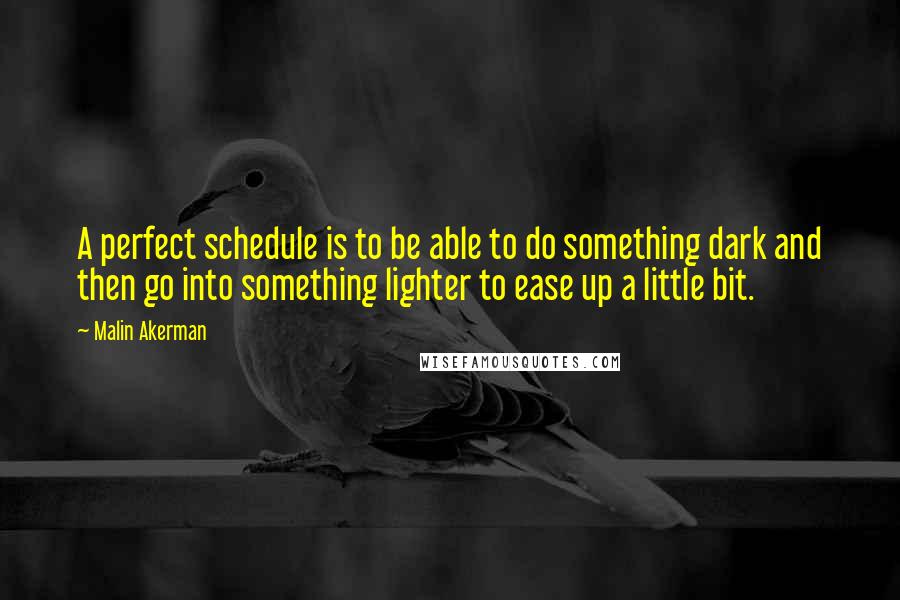 Malin Akerman Quotes: A perfect schedule is to be able to do something dark and then go into something lighter to ease up a little bit.