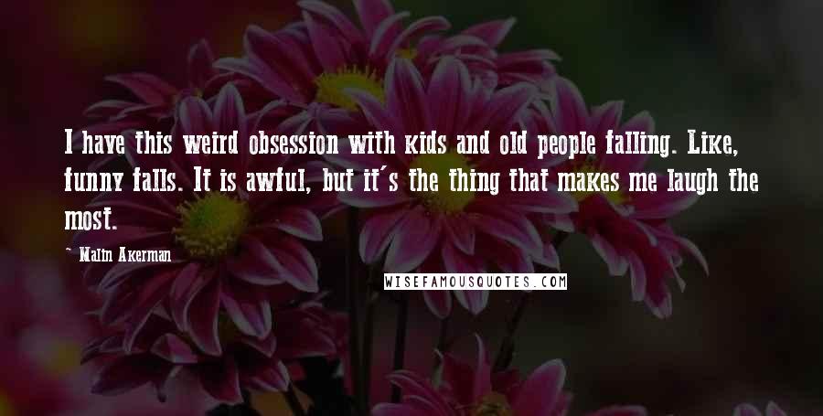 Malin Akerman Quotes: I have this weird obsession with kids and old people falling. Like, funny falls. It is awful, but it's the thing that makes me laugh the most.