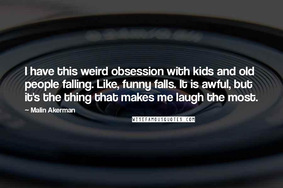 Malin Akerman Quotes: I have this weird obsession with kids and old people falling. Like, funny falls. It is awful, but it's the thing that makes me laugh the most.