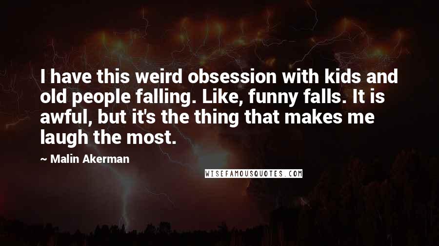 Malin Akerman Quotes: I have this weird obsession with kids and old people falling. Like, funny falls. It is awful, but it's the thing that makes me laugh the most.