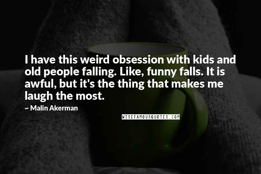 Malin Akerman Quotes: I have this weird obsession with kids and old people falling. Like, funny falls. It is awful, but it's the thing that makes me laugh the most.