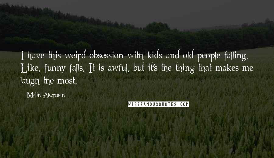 Malin Akerman Quotes: I have this weird obsession with kids and old people falling. Like, funny falls. It is awful, but it's the thing that makes me laugh the most.