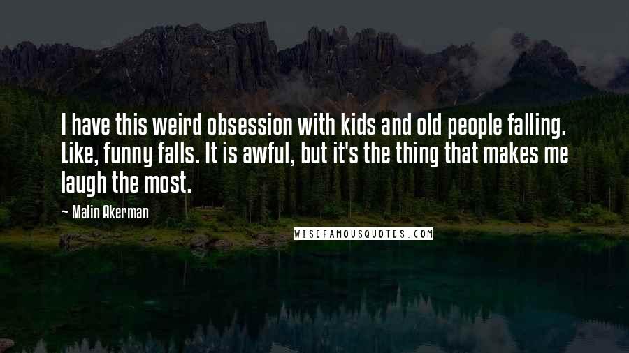 Malin Akerman Quotes: I have this weird obsession with kids and old people falling. Like, funny falls. It is awful, but it's the thing that makes me laugh the most.