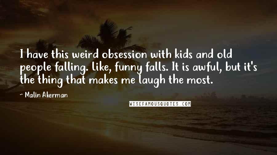 Malin Akerman Quotes: I have this weird obsession with kids and old people falling. Like, funny falls. It is awful, but it's the thing that makes me laugh the most.