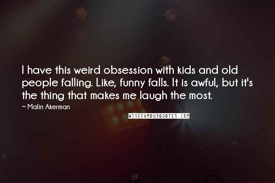 Malin Akerman Quotes: I have this weird obsession with kids and old people falling. Like, funny falls. It is awful, but it's the thing that makes me laugh the most.