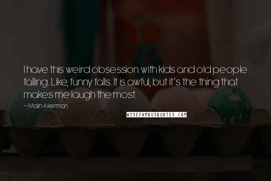 Malin Akerman Quotes: I have this weird obsession with kids and old people falling. Like, funny falls. It is awful, but it's the thing that makes me laugh the most.