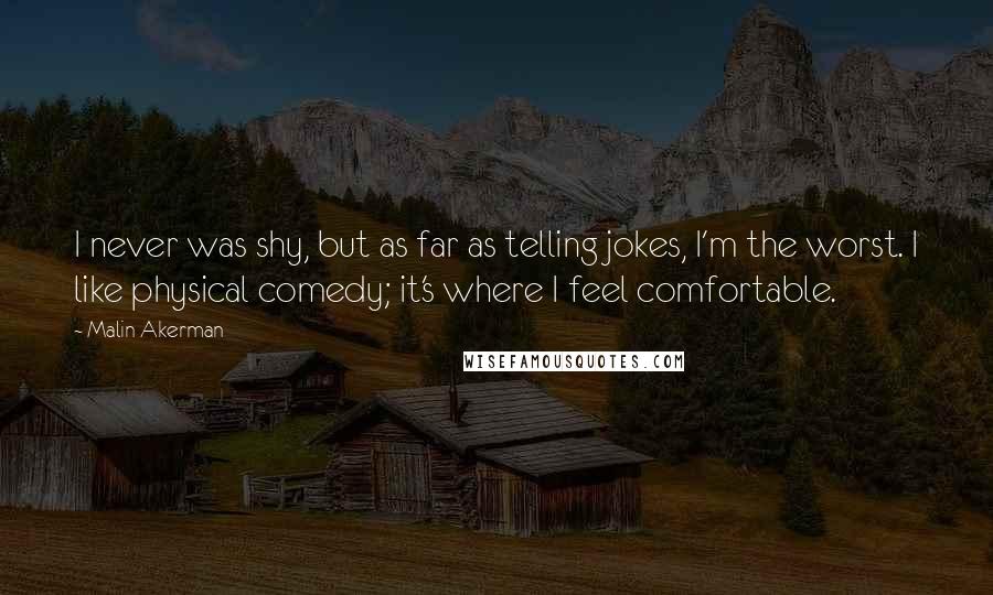Malin Akerman Quotes: I never was shy, but as far as telling jokes, I'm the worst. I like physical comedy; it's where I feel comfortable.