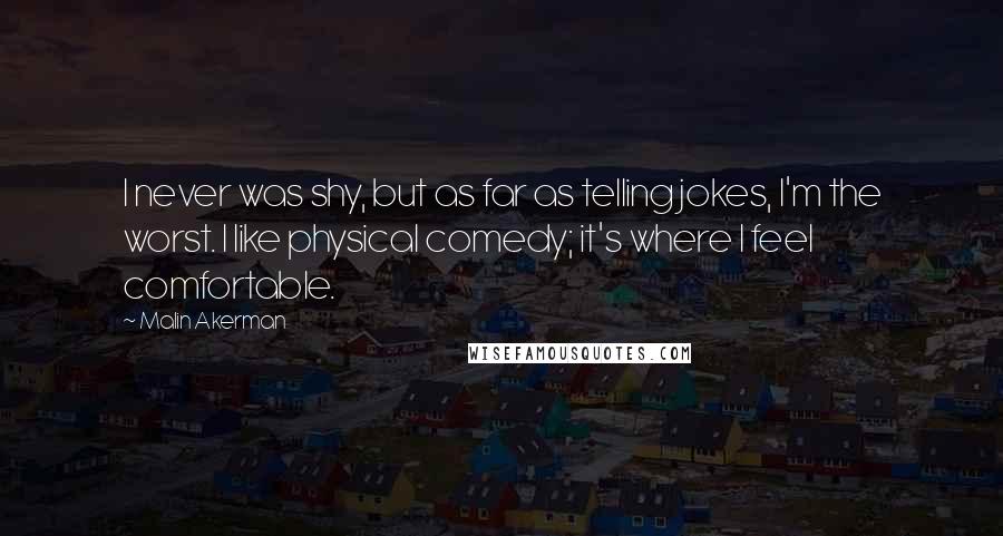 Malin Akerman Quotes: I never was shy, but as far as telling jokes, I'm the worst. I like physical comedy; it's where I feel comfortable.
