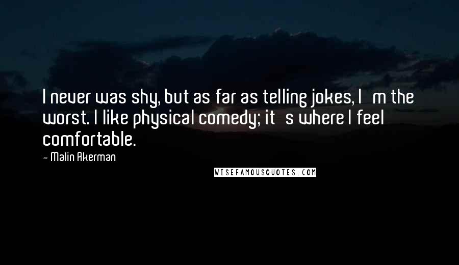 Malin Akerman Quotes: I never was shy, but as far as telling jokes, I'm the worst. I like physical comedy; it's where I feel comfortable.