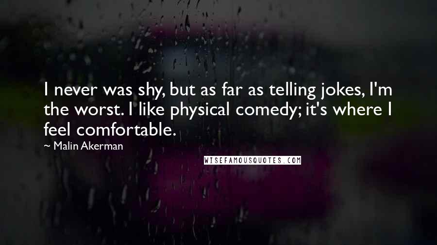 Malin Akerman Quotes: I never was shy, but as far as telling jokes, I'm the worst. I like physical comedy; it's where I feel comfortable.