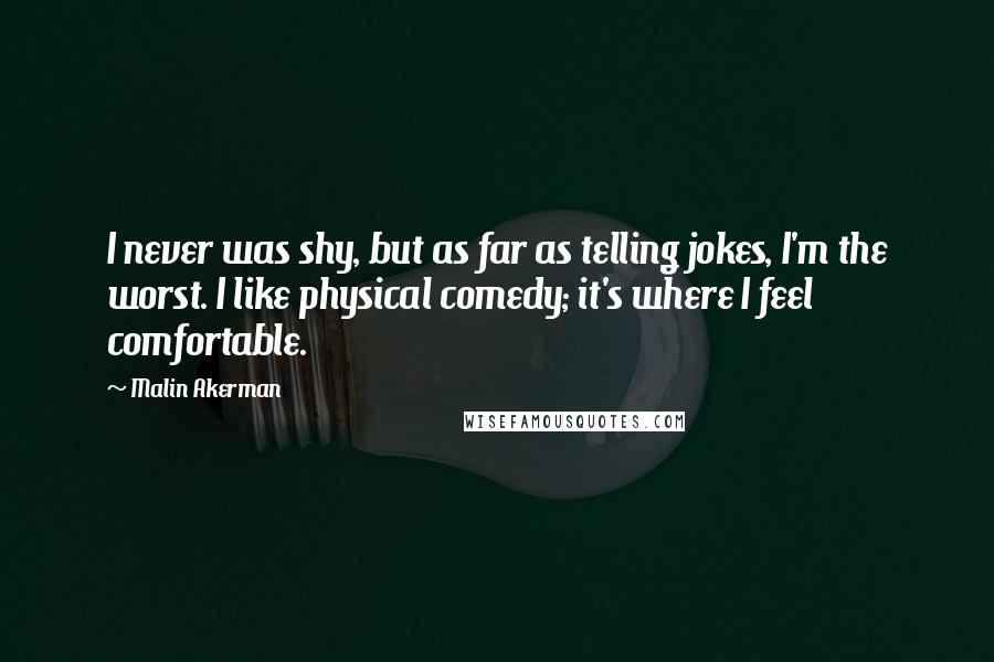 Malin Akerman Quotes: I never was shy, but as far as telling jokes, I'm the worst. I like physical comedy; it's where I feel comfortable.