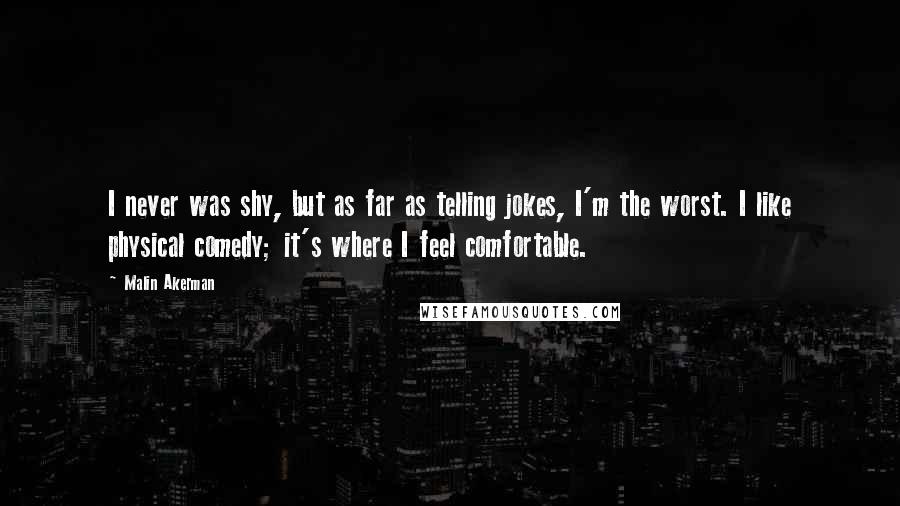 Malin Akerman Quotes: I never was shy, but as far as telling jokes, I'm the worst. I like physical comedy; it's where I feel comfortable.