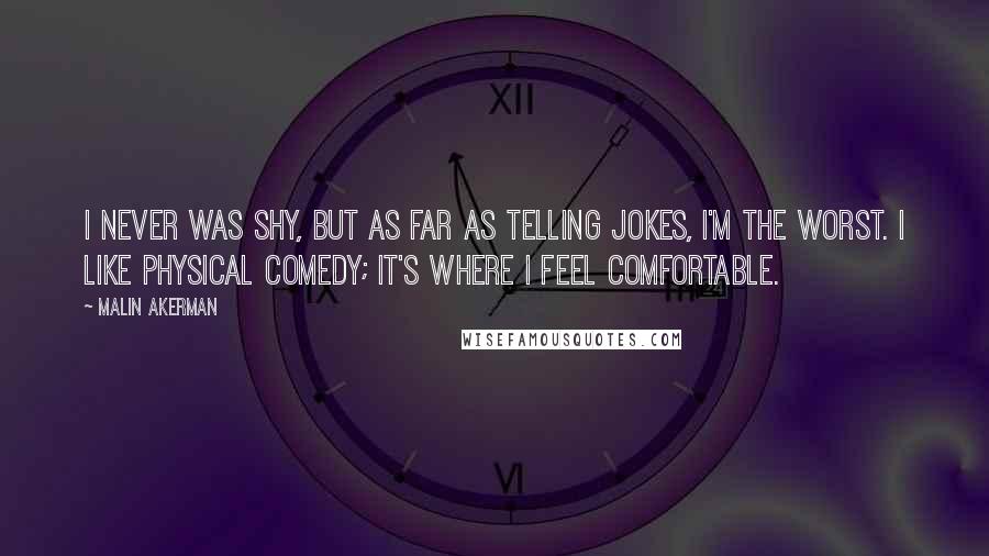 Malin Akerman Quotes: I never was shy, but as far as telling jokes, I'm the worst. I like physical comedy; it's where I feel comfortable.
