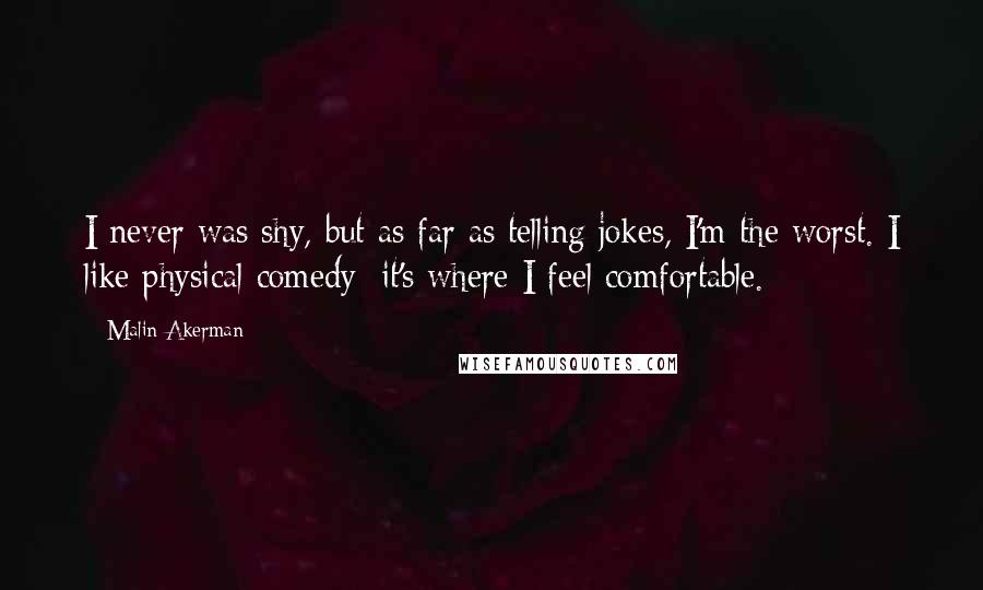 Malin Akerman Quotes: I never was shy, but as far as telling jokes, I'm the worst. I like physical comedy; it's where I feel comfortable.