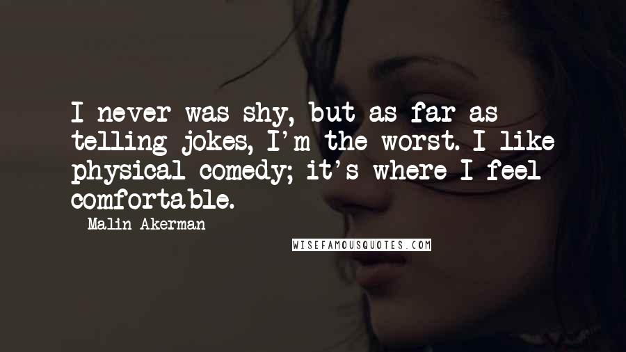 Malin Akerman Quotes: I never was shy, but as far as telling jokes, I'm the worst. I like physical comedy; it's where I feel comfortable.