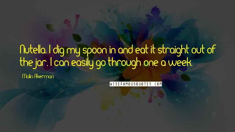 Malin Akerman Quotes: Nutella. I dig my spoon in and eat it straight out of the jar. I can easily go through one a week.