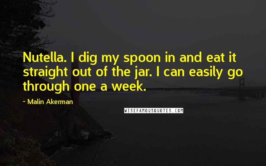 Malin Akerman Quotes: Nutella. I dig my spoon in and eat it straight out of the jar. I can easily go through one a week.