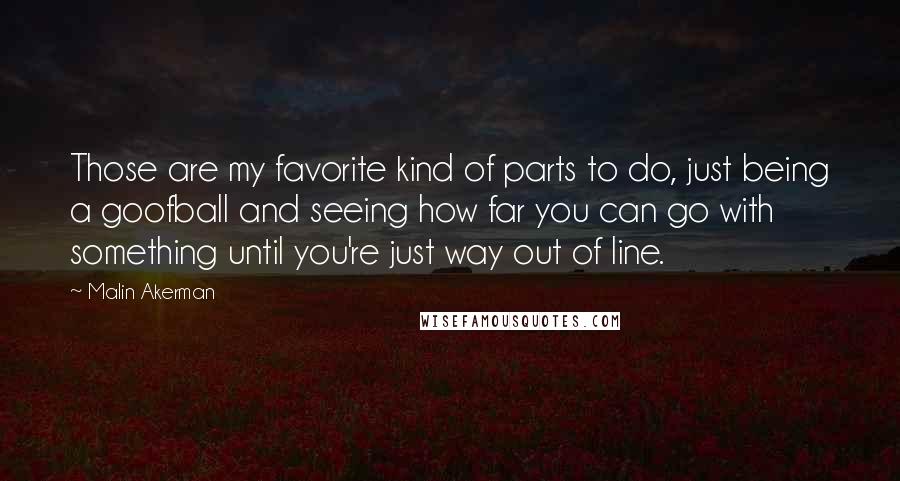 Malin Akerman Quotes: Those are my favorite kind of parts to do, just being a goofball and seeing how far you can go with something until you're just way out of line.