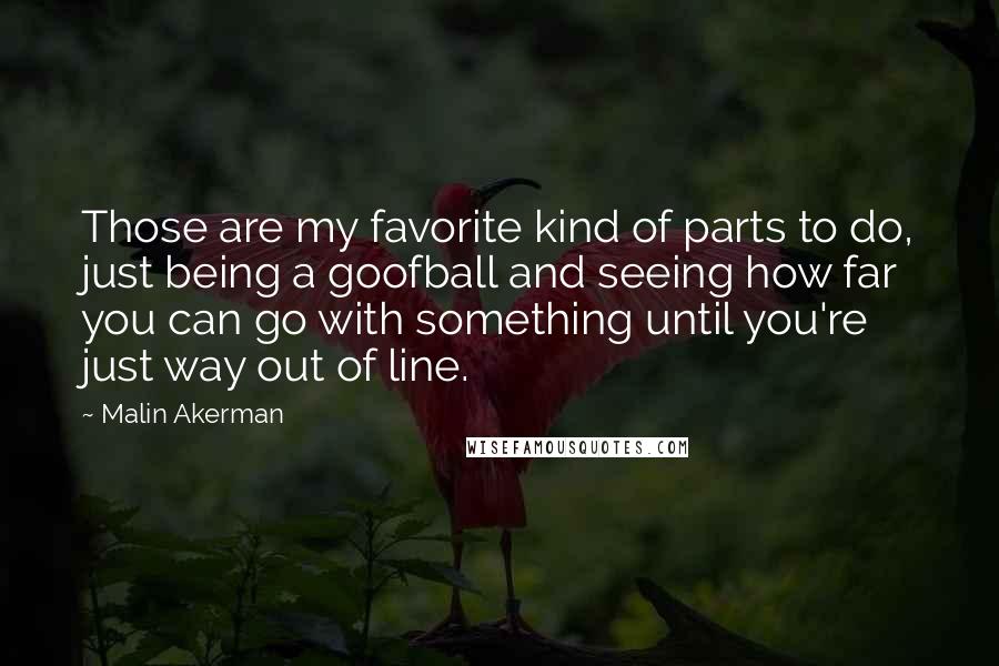 Malin Akerman Quotes: Those are my favorite kind of parts to do, just being a goofball and seeing how far you can go with something until you're just way out of line.