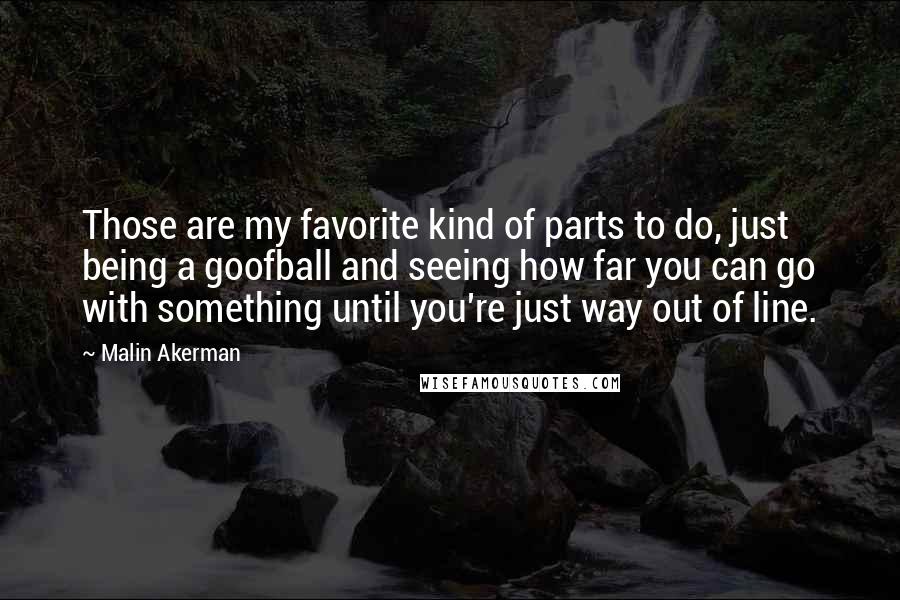 Malin Akerman Quotes: Those are my favorite kind of parts to do, just being a goofball and seeing how far you can go with something until you're just way out of line.