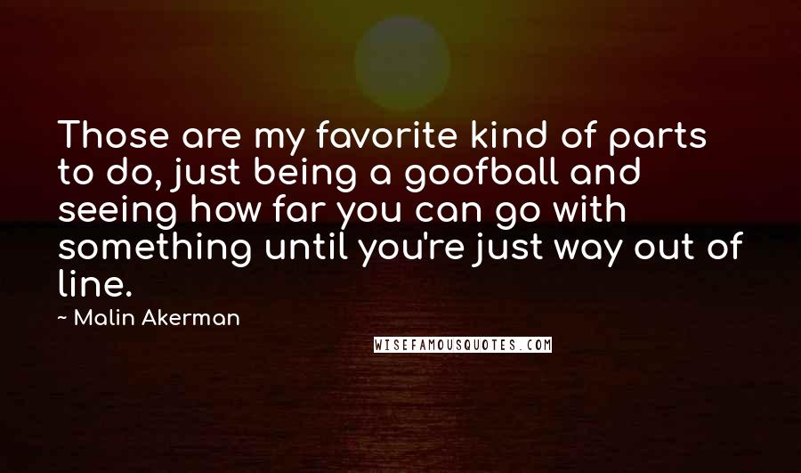 Malin Akerman Quotes: Those are my favorite kind of parts to do, just being a goofball and seeing how far you can go with something until you're just way out of line.