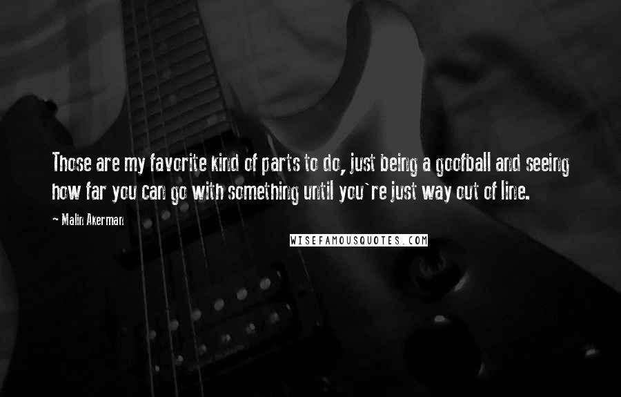 Malin Akerman Quotes: Those are my favorite kind of parts to do, just being a goofball and seeing how far you can go with something until you're just way out of line.